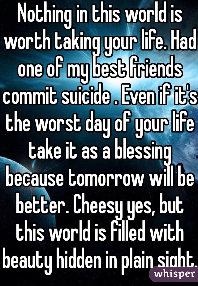 Nothing in this world is worth taking your life. Had one of my best friends commit suicide . Even if it's the worst day of your life take it as a blessing because tomorrow will be better. Cheesy yes, but this world is filled with beauty hidden in plain sight. 
