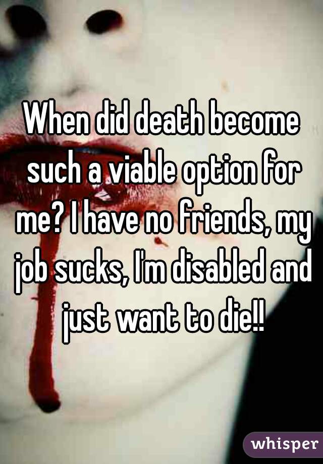 When did death become such a viable option for me? I have no friends, my job sucks, I'm disabled and just want to die!!