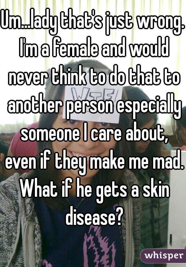 Um...lady that's just wrong. I'm a female and would never think to do that to another person especially someone I care about, even if they make me mad. What if he gets a skin disease?