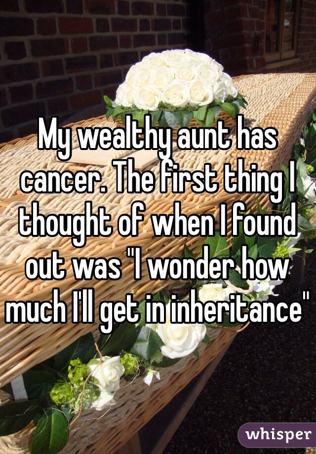 My wealthy aunt has cancer. The first thing I thought of when I found out was "I wonder how much I'll get in inheritance"