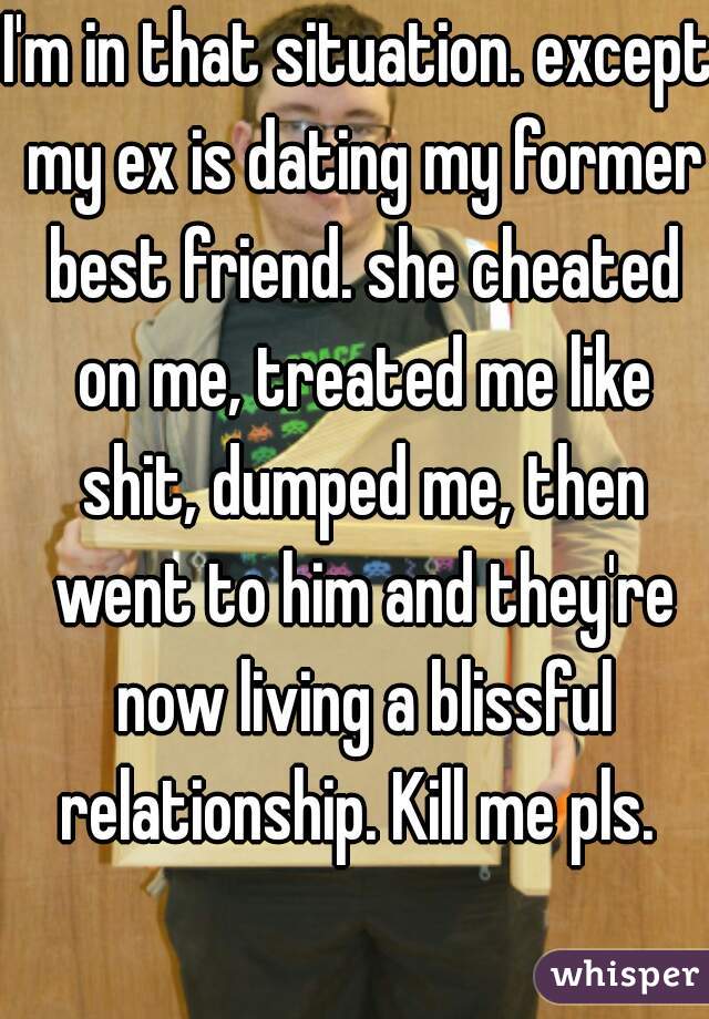 I'm in that situation. except my ex is dating my former best friend. she cheated on me, treated me like shit, dumped me, then went to him and they're now living a blissful relationship. Kill me pls. 