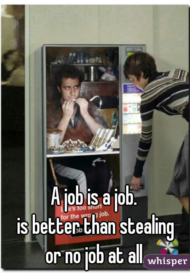 A job is a job. 
is better than stealing
 or no job at all. 