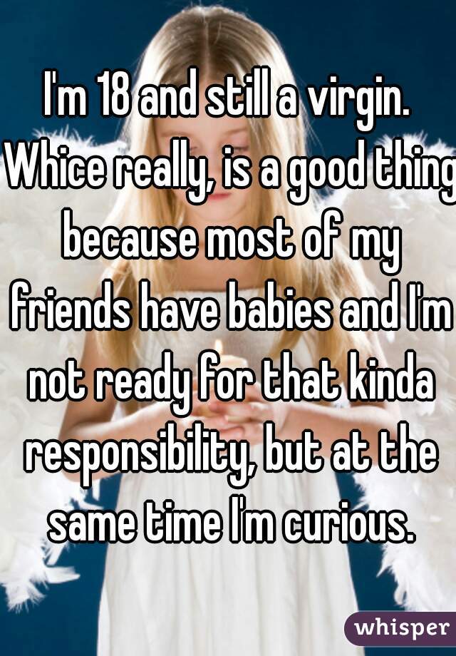 I'm 18 and still a virgin. Whice really, is a good thing because most of my friends have babies and I'm not ready for that kinda responsibility, but at the same time I'm curious.