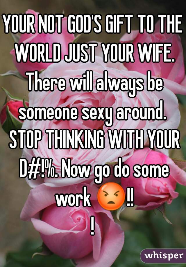 YOUR NOT GOD'S GIFT TO THE WORLD JUST YOUR WIFE. There will always be someone sexy around.  STOP THINKING WITH YOUR D#!%. Now go do some work 😡!!!
