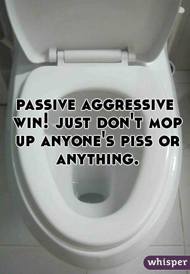 passive aggressive win! just don't mop up anyone's piss or anything.