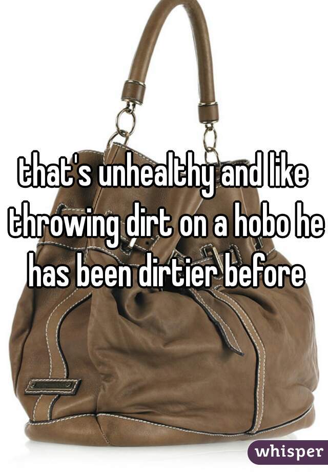 that's unhealthy and like throwing dirt on a hobo he has been dirtier before