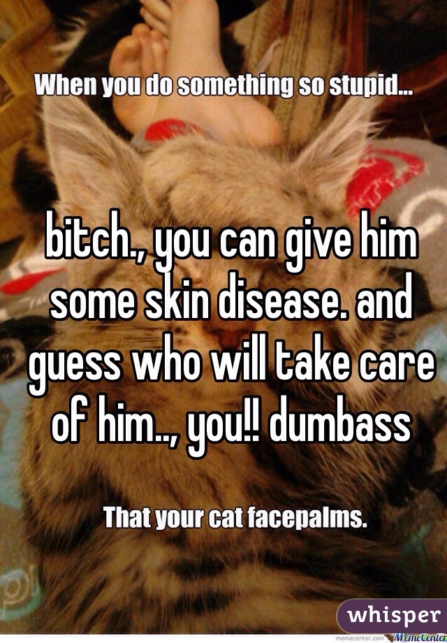 bitch., you can give him some skin disease. and guess who will take care of him.., you!! dumbass