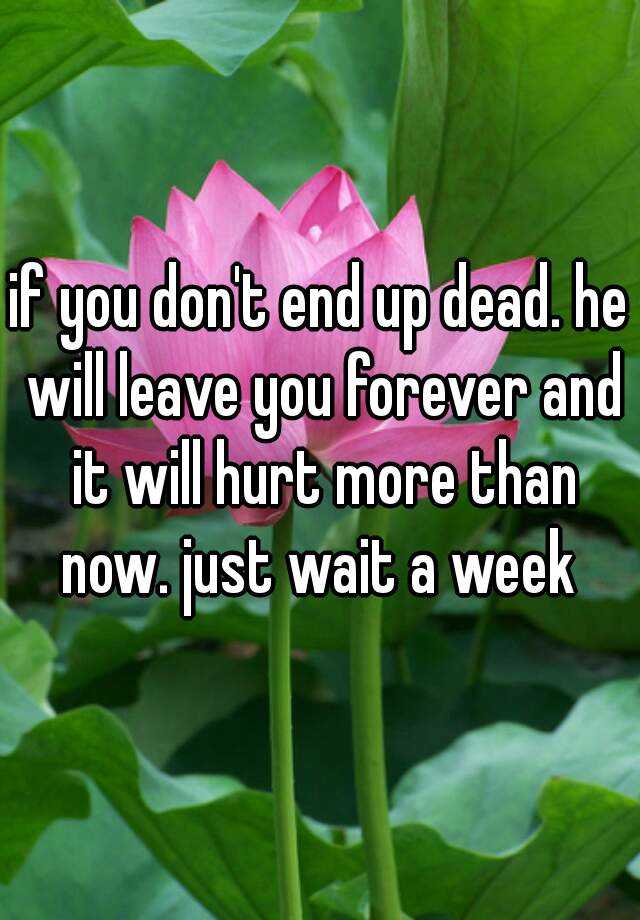 if-you-don-t-end-up-dead-he-will-leave-you-forever-and-it-will-hurt-more-than-now-just-wait-a-week