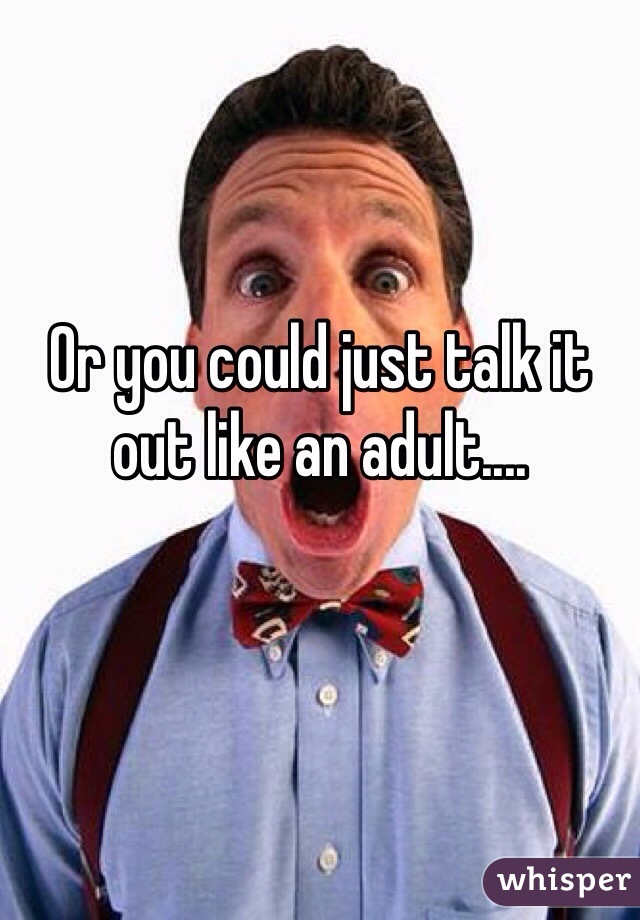 Or you could just talk it out like an adult....
