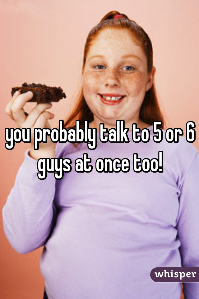 you probably talk to 5 or 6 guys at once too!