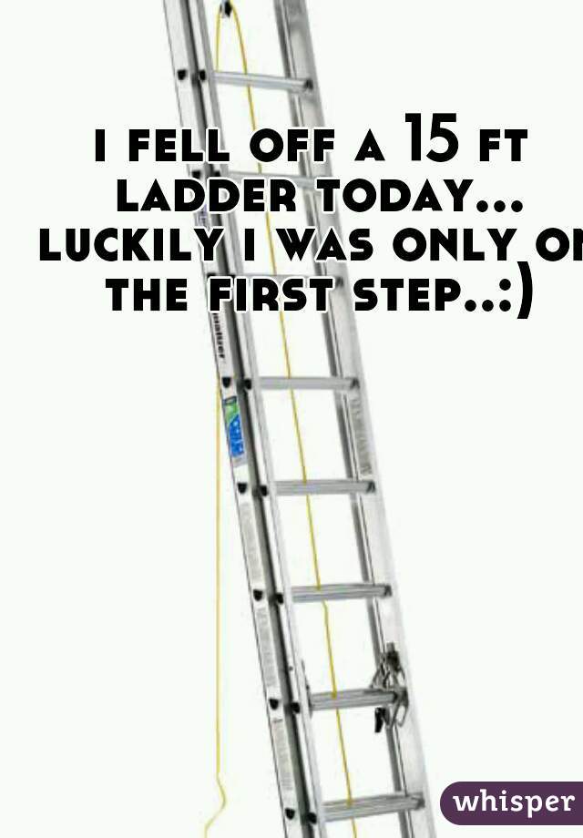 i fell off a 15 ft ladder today... luckily i was only on the first step..:)