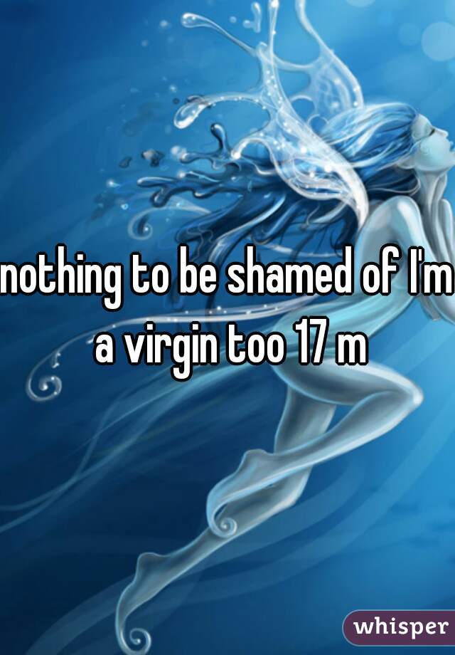nothing to be shamed of I'm a virgin too 17 m