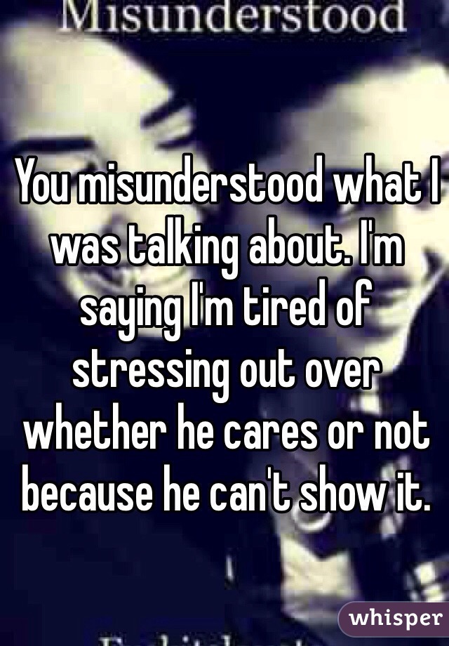 You misunderstood what I was talking about. I'm saying I'm tired of stressing out over whether he cares or not because he can't show it. 