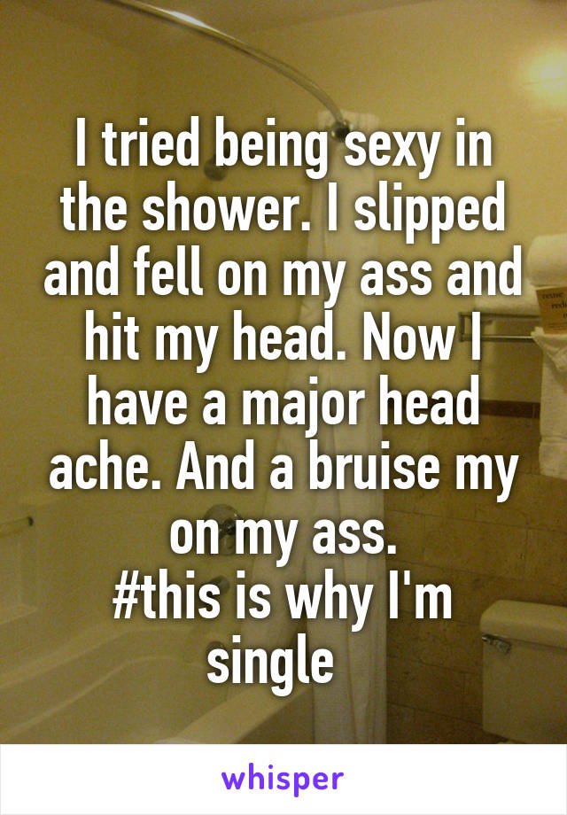I tried being sexy in the shower. I slipped and fell on my ass and hit my head. Now I have a major head ache. And a bruise my on my ass.
#this is why I'm single  