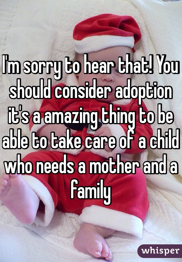 I'm sorry to hear that! You should consider adoption it's a amazing thing to be able to take care of a child who needs a mother and a family