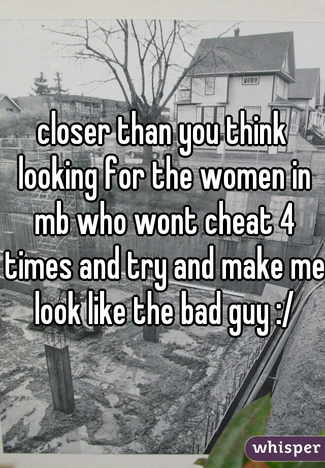 closer than you think looking for the women in mb who wont cheat 4 times and try and make me look like the bad guy :/