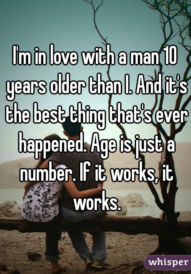 I'm in love with a man 10 years older than I. And it's the best thing that's ever happened. Age is just a number. If it works, it works.
