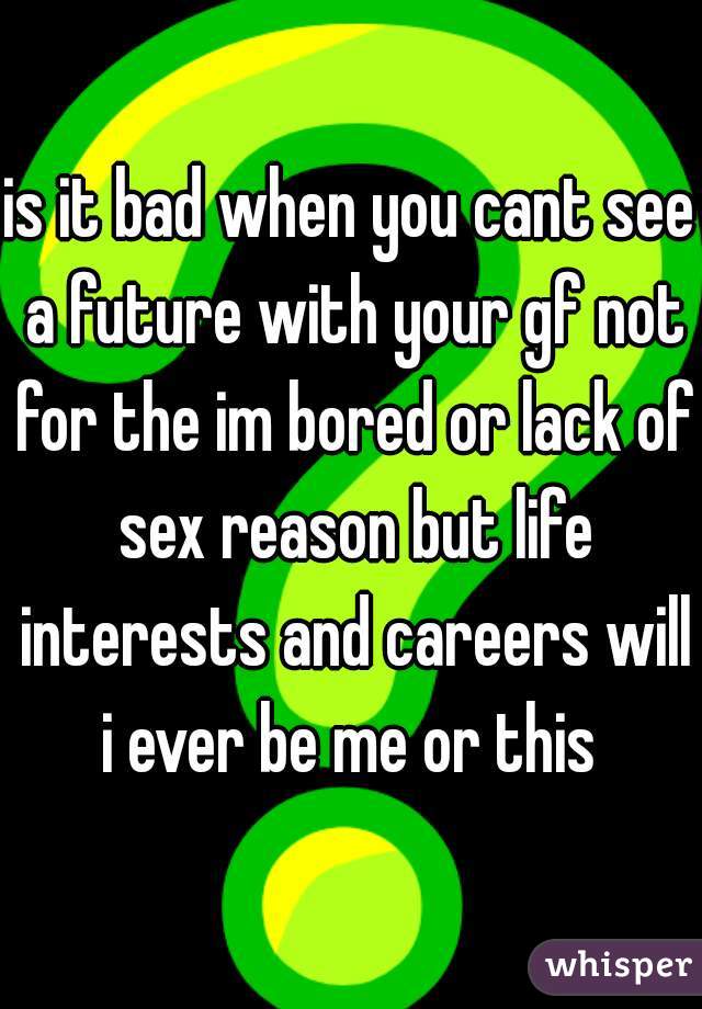 is it bad when you cant see a future with your gf not for the im bored or lack of sex reason but life interests and careers will i ever be me or this 