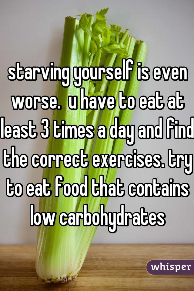 starving yourself is even worse.  u have to eat at least 3 times a day and find the correct exercises. try to eat food that contains low carbohydrates