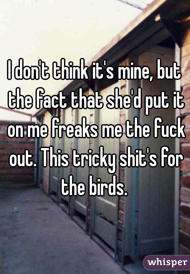 I don't think it's mine, but the fact that she'd put it on me freaks me the fuck out. This tricky shit's for the birds. 