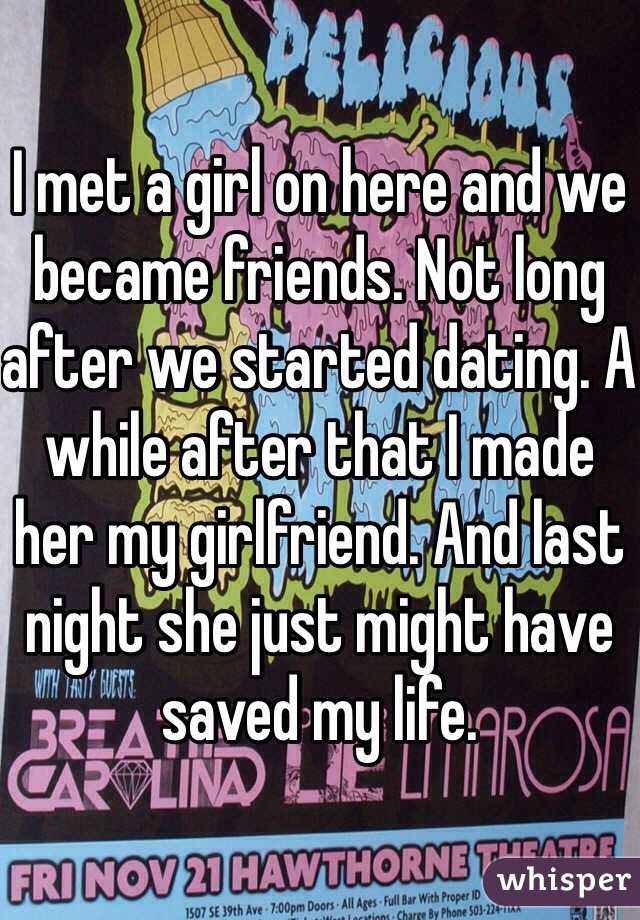 I met a girl on here and we became friends. Not long after we started dating. A while after that I made her my girlfriend. And last night she just might have saved my life. 