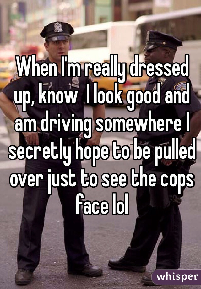 When I'm really dressed up, know  I look good and am driving somewhere I secretly hope to be pulled over just to see the cops face lol