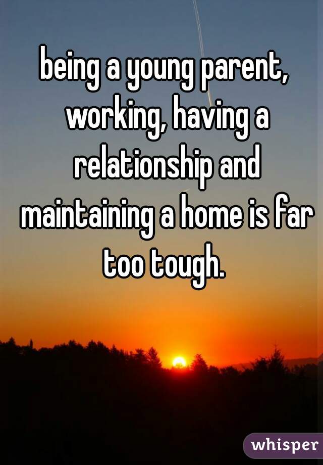 being a young parent, working, having a relationship and maintaining a home is far too tough. 