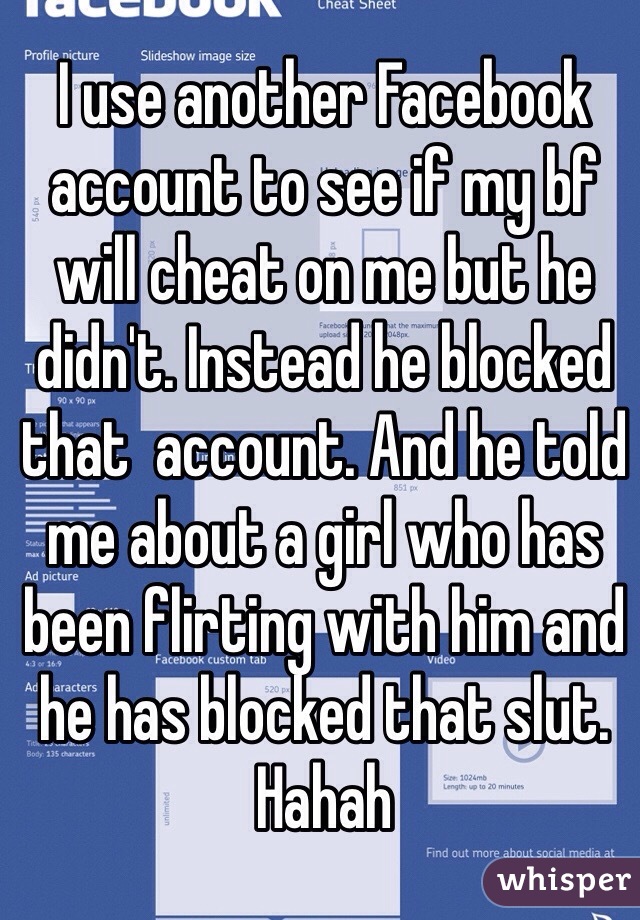 I use another Facebook account to see if my bf will cheat on me but he didn't. Instead he blocked that  account. And he told me about a girl who has been flirting with him and he has blocked that slut. Hahah
