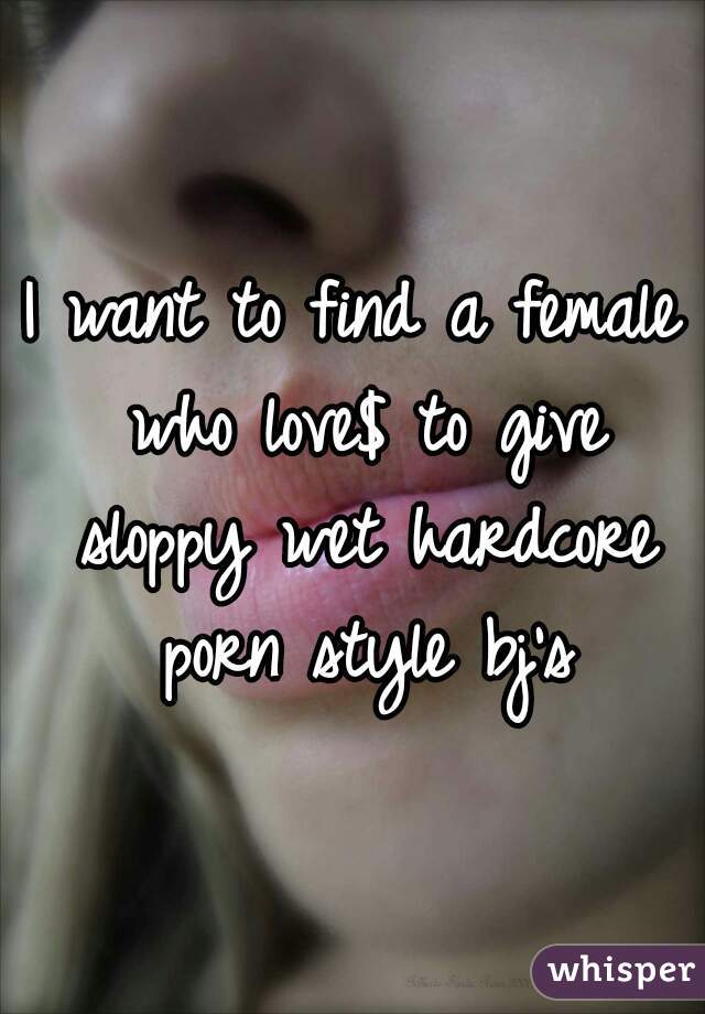 I want to find a female who love$ to give sloppy wet hardcore porn style bj's