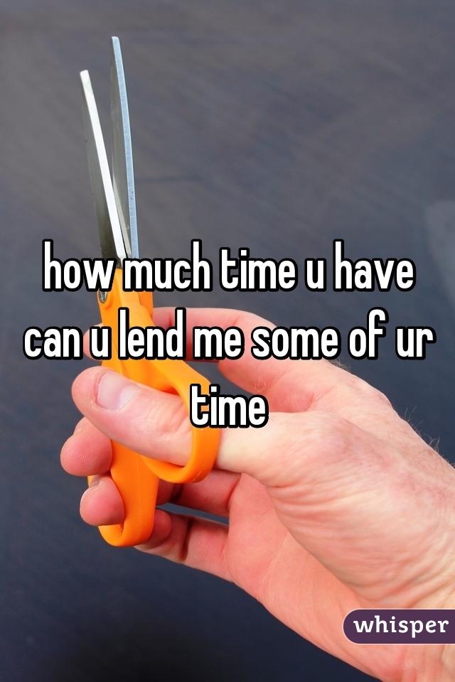 how much time u have
can u lend me some of ur time