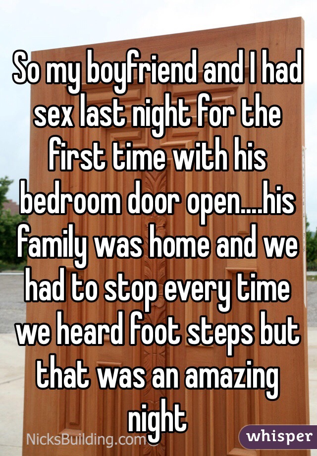 So my boyfriend and I had sex last night for the first time with his bedroom door open....his family was home and we had to stop every time we heard foot steps but that was an amazing night