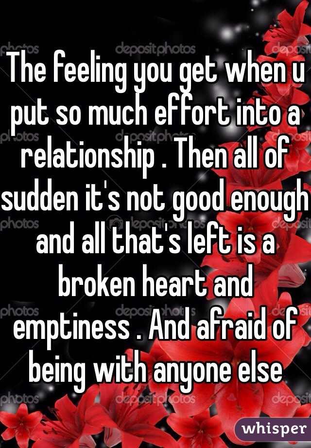 The feeling you get when u put so much effort into a relationship . Then all of sudden it's not good enough and all that's left is a broken heart and emptiness . And afraid of being with anyone else  