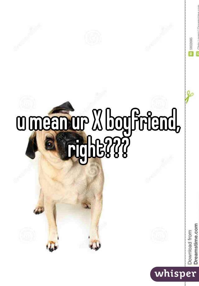 u mean ur X boyfriend, right??? 
