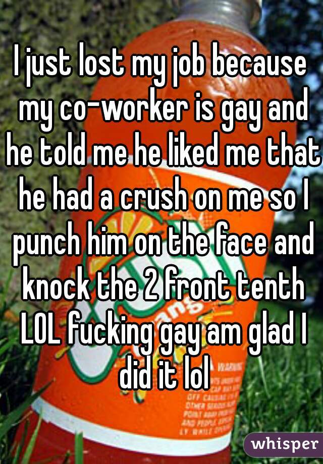 I just lost my job because my co-worker is gay and he told me he liked me that he had a crush on me so I punch him on the face and knock the 2 front tenth LOL fucking gay am glad I did it lol