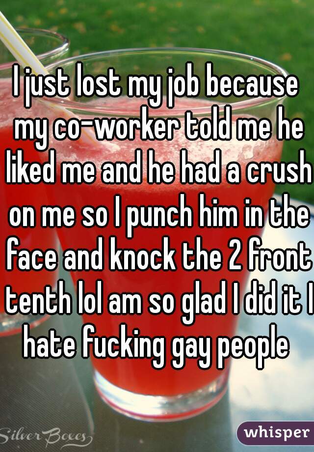 I just lost my job because my co-worker told me he liked me and he had a crush on me so I punch him in the face and knock the 2 front tenth lol am so glad I did it I hate fucking gay people 