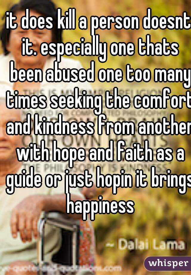 it does kill a person doesnt it. especially one thats been abused one too many times seeking the comfort and kindness from another with hope and faith as a guide or just hopin it brings happiness