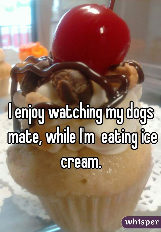 I enjoy watching my dogs mate, while I'm  eating ice cream. 
