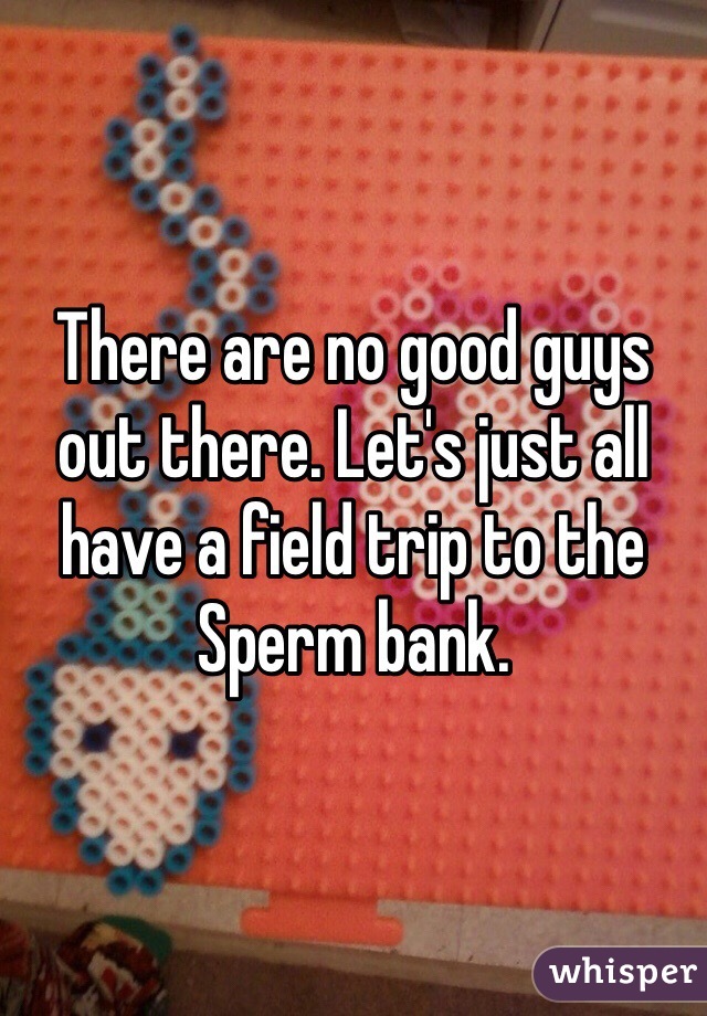 There are no good guys out there. Let's just all have a field trip to the Sperm bank. 