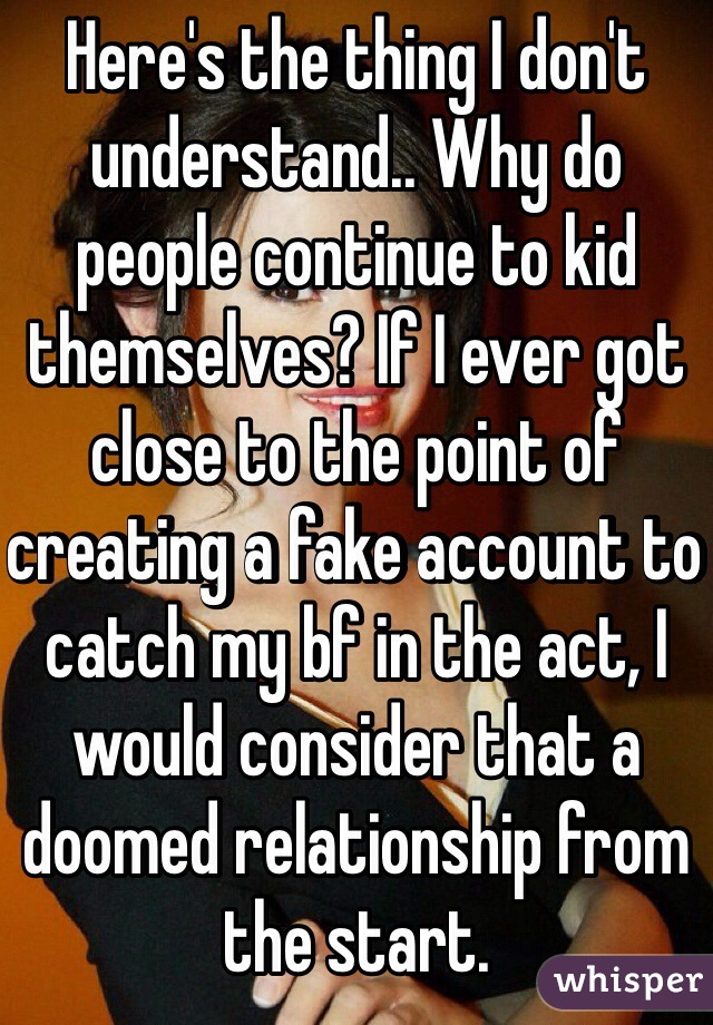 Here's the thing I don't understand.. Why do people continue to kid themselves? If I ever got close to the point of creating a fake account to catch my bf in the act, I would consider that a doomed relationship from the start.