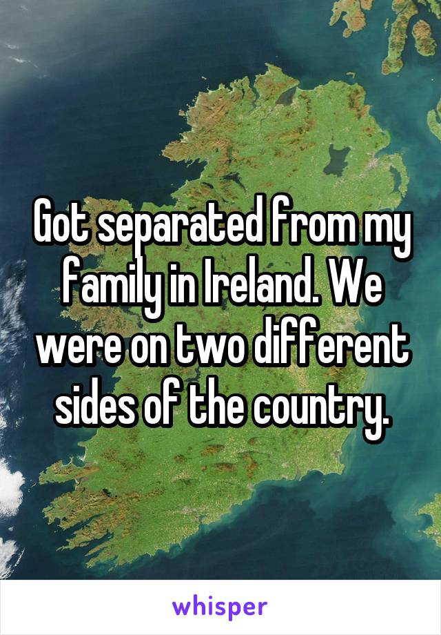Got separated from my family in Ireland. We were on two different sides of the country.