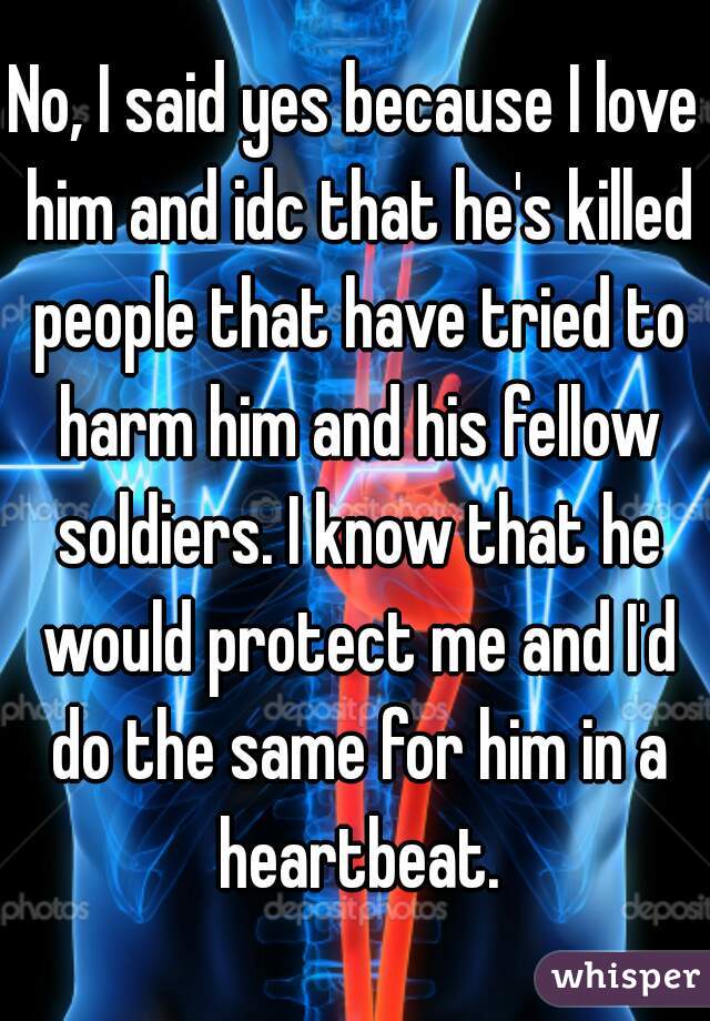 No, I said yes because I love him and idc that he's killed people that have tried to harm him and his fellow soldiers. I know that he would protect me and I'd do the same for him in a heartbeat.