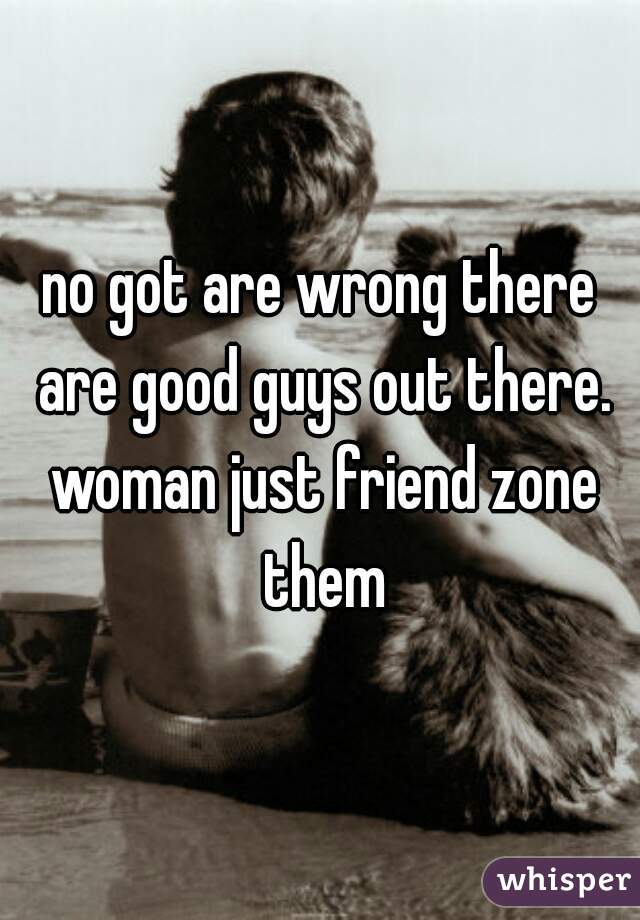 no got are wrong there are good guys out there. woman just friend zone them