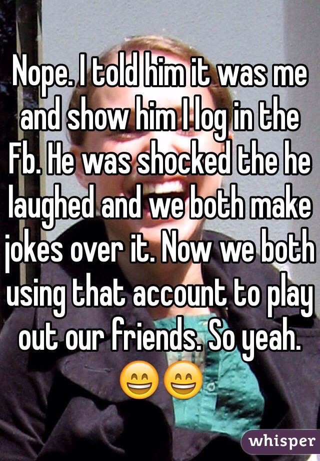 Nope. I told him it was me and show him I log in the Fb. He was shocked the he laughed and we both make jokes over it. Now we both using that account to play out our friends. So yeah.  😄😄