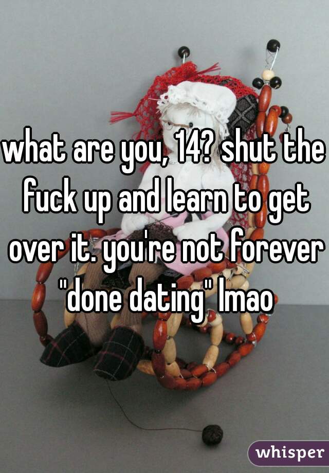 what are you, 14? shut the fuck up and learn to get over it. you're not forever "done dating" lmao