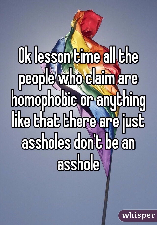 Ok lesson time all the people who claim are homophobic or anything like that there are just assholes don't be an asshole