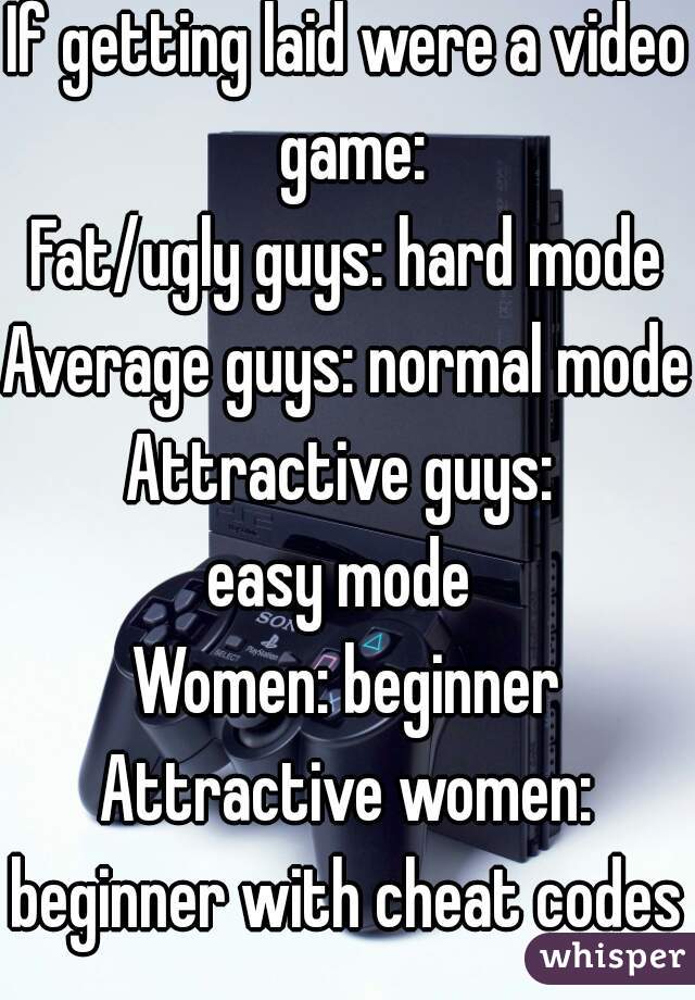 If getting laid were a video game:
Fat/ugly guys: hard mode
Average guys: normal mode
Attractive guys: 
easy mode 
Women: beginner
Attractive women: beginner with cheat codes  