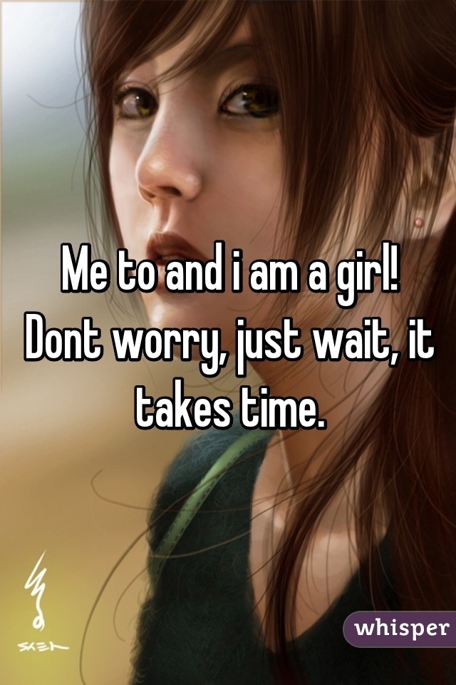 Me to and i am a girl!
Dont worry, just wait, it takes time.