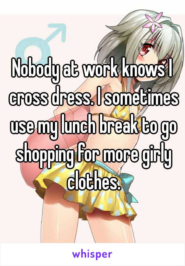 Nobody at work knows I cross dress. I sometimes use my lunch break to go shopping for more girly clothes.