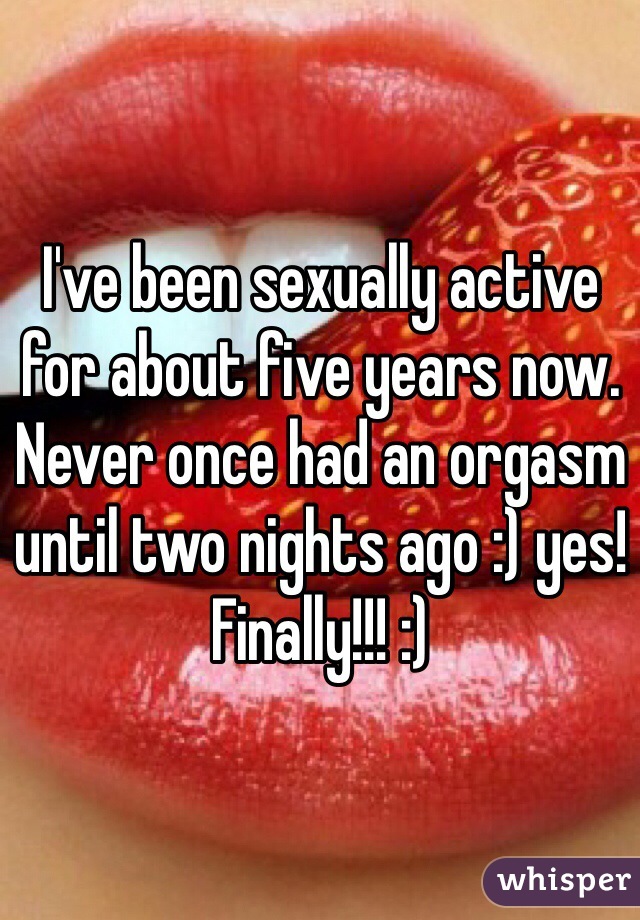 I've been sexually active for about five years now. Never once had an orgasm until two nights ago :) yes! Finally!!! :) 