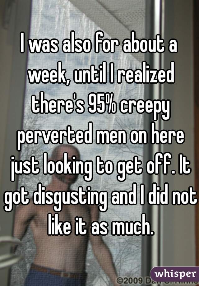 I was also for about a week, until I realized there's 95% creepy perverted men on here just looking to get off. It got disgusting and I did not like it as much.